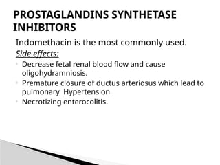 Indomethacin is the most commonly used.
Side effects:
 Decrease fetal renal blood flow and cause
oligohydramniosis.
 Premature closure of ductus arteriosus which lead to
pulmonary Hypertension.
 Necrotizing enterocolitis.
PROSTAGLANDINS SYNTHETASE
INHIBITORS
 