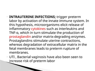  INTRAUTERINE INFECTIONS; trigger preterm
labor by activation of the innate immune system. In
this hypothesis, microorganisms elicit release of
inflammatory cytokines such as interleukins and
TNF-α, which in turn stimulate the production of
prostaglandin and/or matrix-degrading enzymes.
Prostaglandins stimulate uterine contractions,
whereas degradation of extracellular matrix in the
fetal membranes leads to preterm rupture of
membranes.
 UTI , Bacterial vaginosis have also been seen to
increase risk of preterm labor
 