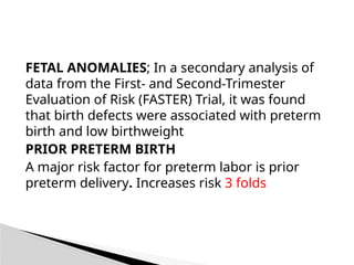 FETAL ANOMALIES; In a secondary analysis of
data from the First- and Second-Trimester
Evaluation of Risk (FASTER) Trial, it was found
that birth defects were associated with preterm
birth and low birthweight
PRIOR PRETERM BIRTH
A major risk factor for preterm labor is prior
preterm delivery. Increases risk 3 folds
 