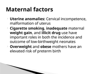  Uterine anomalies: Cervical incompetence,
malformation of uterus
 Cigarette smoking, inadequate maternal
weight gain, and illicit drug use have
important roles in both the incidence and
outcome of low-birthweight neonates
 Overweight and obese mothers have an
elevated risk of preterm birth
Maternal factors
 
