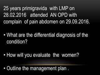 25 years primigravida with LMP on
28.02.2016 attended AN OPD with
complain of pain abdomen on 29.09.2016.
• What are the differential diagnosis of the
condition?
• How will you evaluate the women?
• Outline the management plan .
 