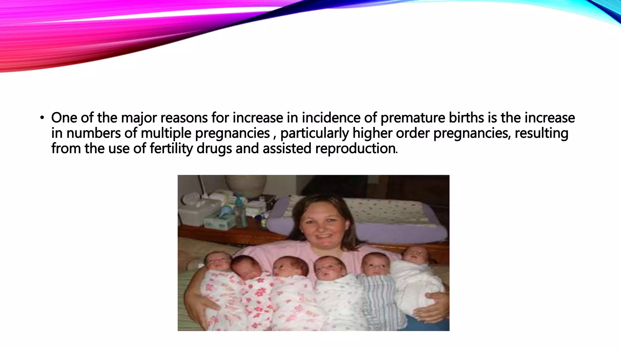 • One of the major reasons for increase in incidence of premature births is the increase
in numbers of multiple pregnancies , particularly higher order pregnancies, resulting
from the use of fertility drugs and assisted reproduction.
 