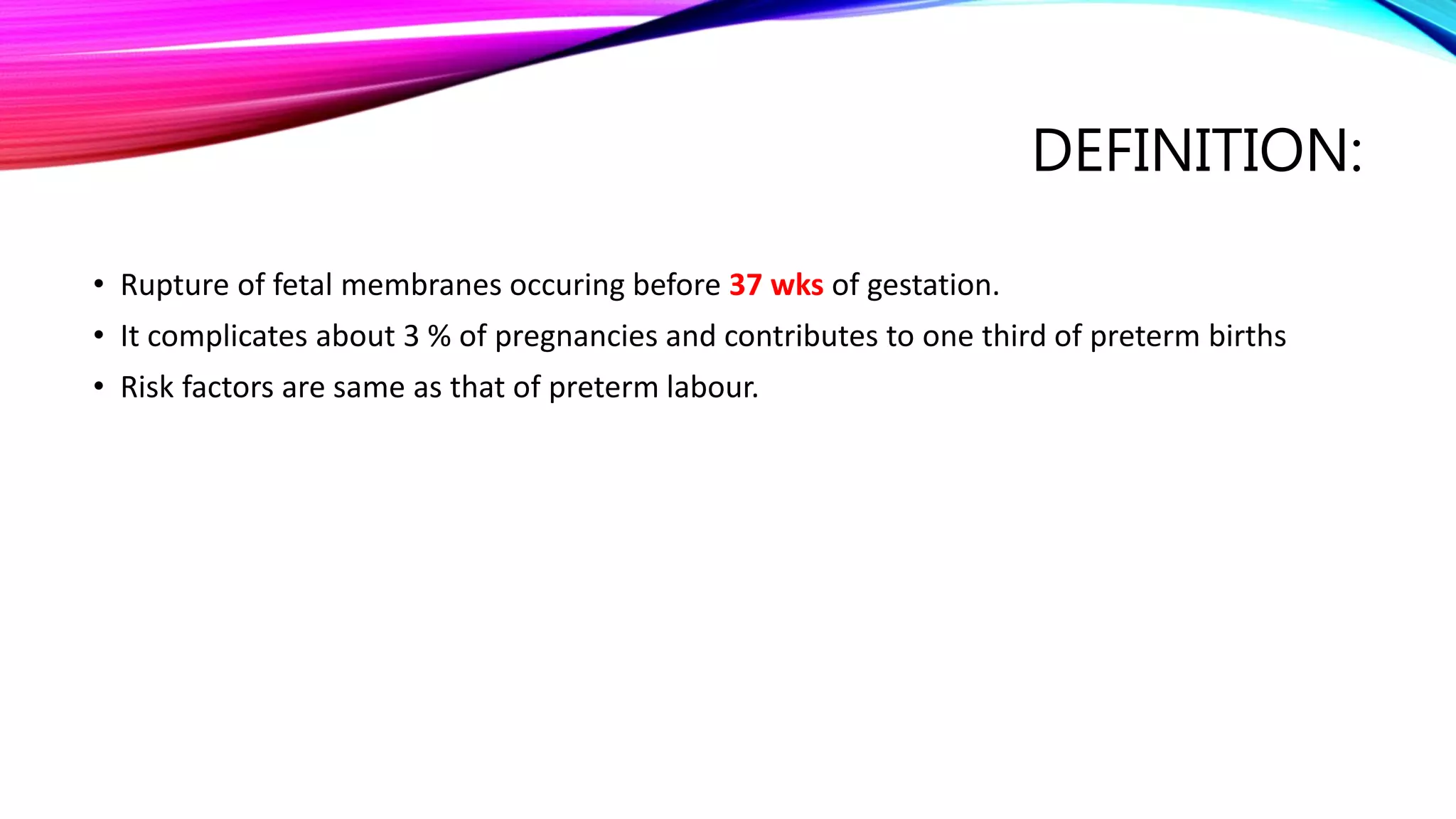 DEFINITION:
• Rupture of fetal membranes occuring before 37 wks of gestation.
• It complicates about 3 % of pregnancies and contributes to one third of preterm births
• Risk factors are same as that of preterm labour.
 