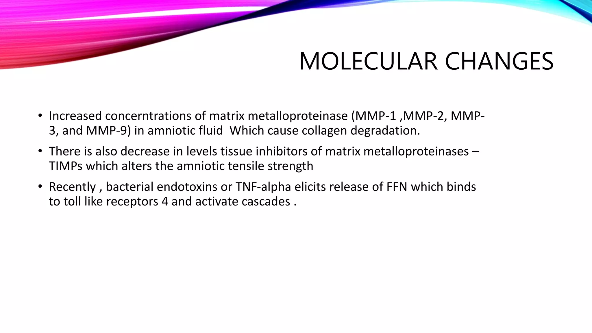 MOLECULAR CHANGES
• Increased concerntrations of matrix metalloproteinase (MMP-1 ,MMP-2, MMP-
3, and MMP-9) in amniotic fluid Which cause collagen degradation.
• There is also decrease in levels tissue inhibitors of matrix metalloproteinases –
TIMPs which alters the amniotic tensile strength
• Recently , bacterial endotoxins or TNF-alpha elicits release of FFN which binds
to toll like receptors 4 and activate cascades .
 
