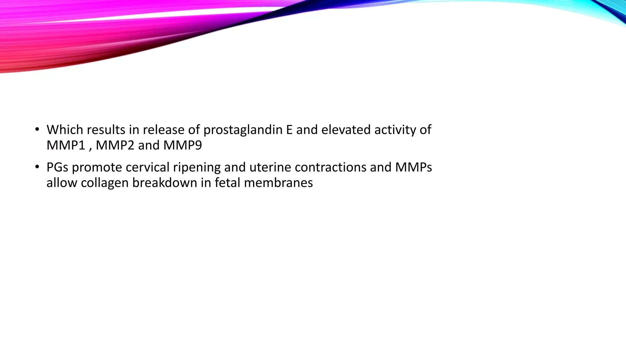 • Which results in release of prostaglandin E and elevated activity of
MMP1 , MMP2 and MMP9
• PGs promote cervical ripening and uterine contractions and MMPs
allow collagen breakdown in fetal membranes
 