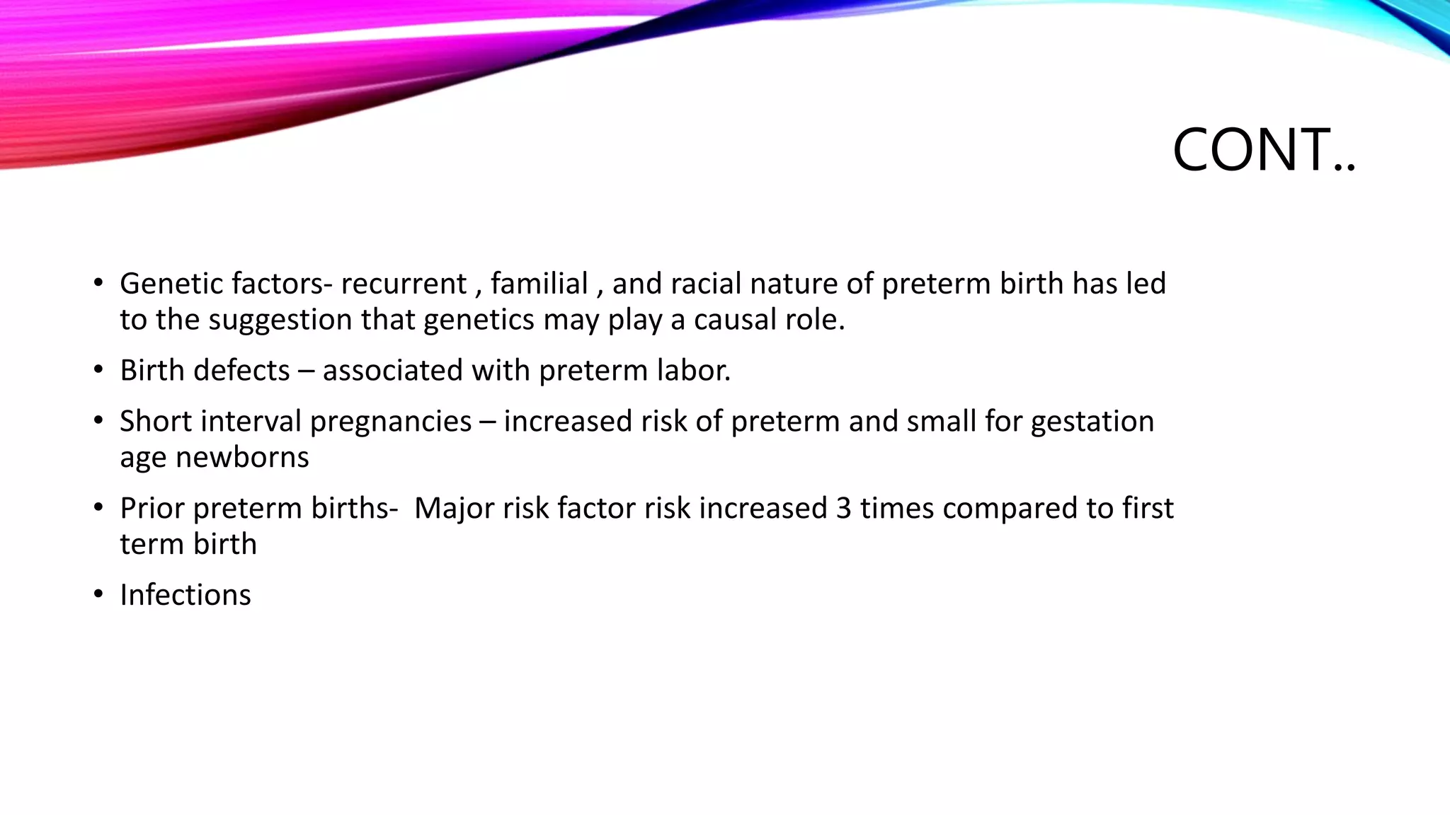CONT..
• Genetic factors- recurrent , familial , and racial nature of preterm birth has led
to the suggestion that genetics may play a causal role.
• Birth defects – associated with preterm labor.
• Short interval pregnancies – increased risk of preterm and small for gestation
age newborns
• Prior preterm births- Major risk factor risk increased 3 times compared to first
term birth
• Infections
 