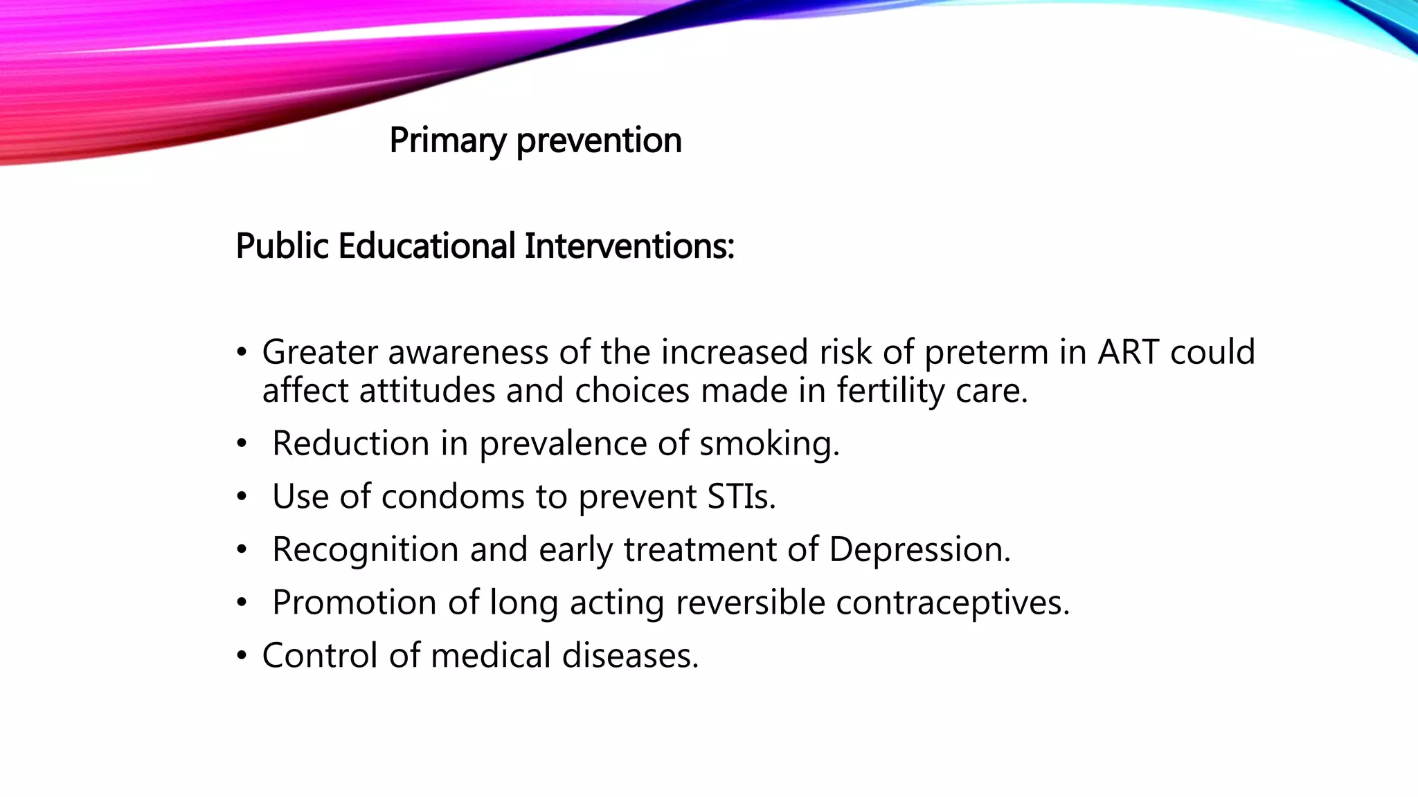 Primary prevention
Public Educational Interventions:
• Greater awareness of the increased risk of preterm in ART could
affect attitudes and choices made in fertility care.
• Reduction in prevalence of smoking.
• Use of condoms to prevent STIs.
• Recognition and early treatment of Depression.
• Promotion of long acting reversible contraceptives.
• Control of medical diseases.
 
