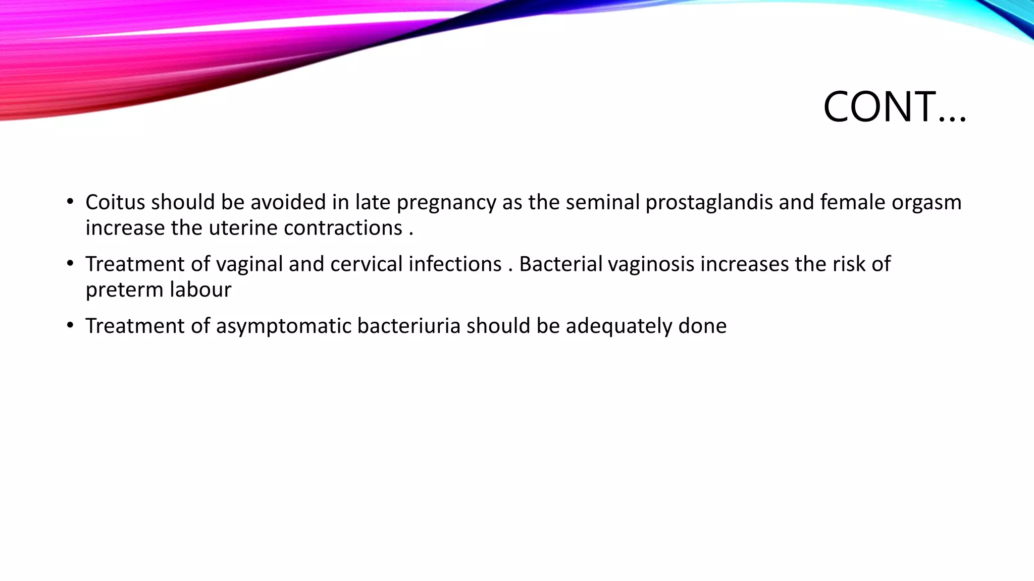 CONT…
• Coitus should be avoided in late pregnancy as the seminal prostaglandis and female orgasm
increase the uterine contractions .
• Treatment of vaginal and cervical infections . Bacterial vaginosis increases the risk of
preterm labour
• Treatment of asymptomatic bacteriuria should be adequately done
 
