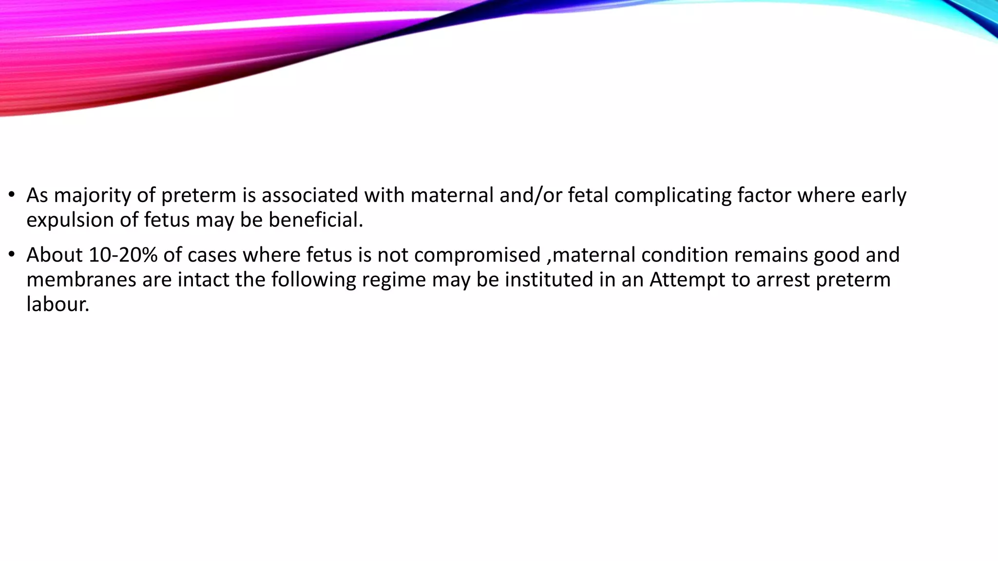 • As majority of preterm is associated with maternal and/or fetal complicating factor where early
expulsion of fetus may be beneficial.
• About 10-20% of cases where fetus is not compromised ,maternal condition remains good and
membranes are intact the following regime may be instituted in an Attempt to arrest preterm
labour.
 