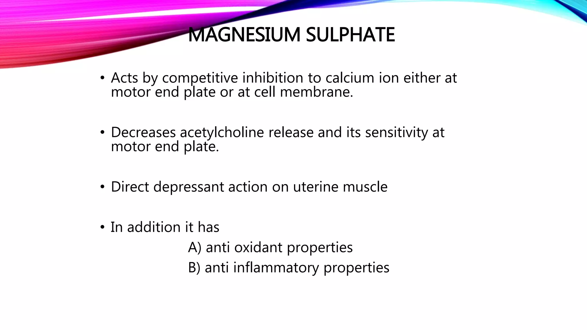 MAGNESIUM SULPHATE
• Acts by competitive inhibition to calcium ion either at
motor end plate or at cell membrane.
• Decreases acetylcholine release and its sensitivity at
motor end plate.
• Direct depressant action on uterine muscle
• In addition it has
A) anti oxidant properties
B) anti inflammatory properties
 
