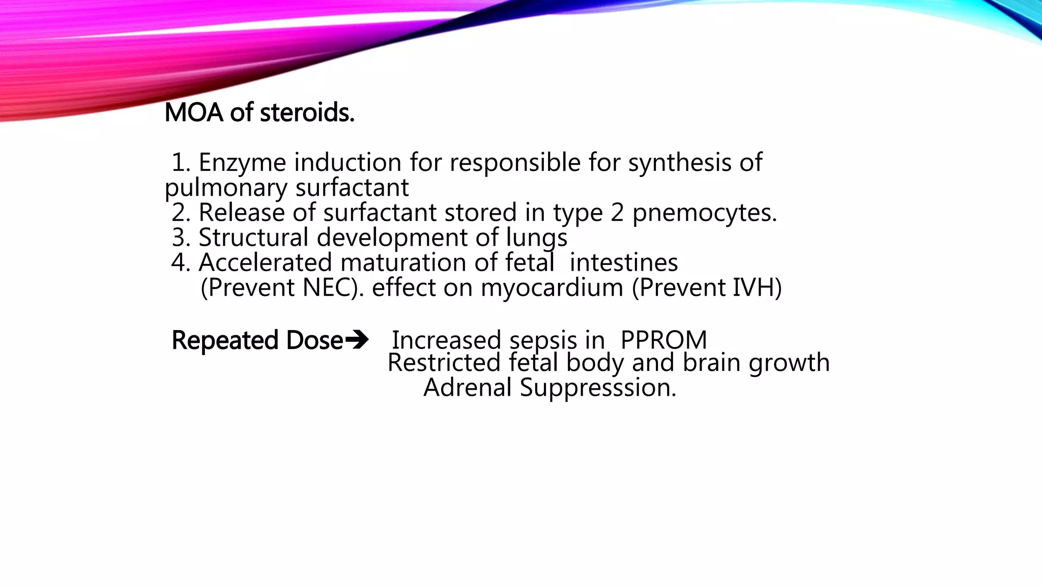 MOA of steroids.
1. Enzyme induction for responsible for synthesis of
pulmonary surfactant
2. Release of surfactant stored in type 2 pnemocytes.
3. Structural development of lungs
4. Accelerated maturation of fetal intestines
(Prevent NEC). effect on myocardium (Prevent IVH)
Repeated Dose Increased sepsis in PPROM
Restricted fetal body and brain growth
Adrenal Suppresssion.
 