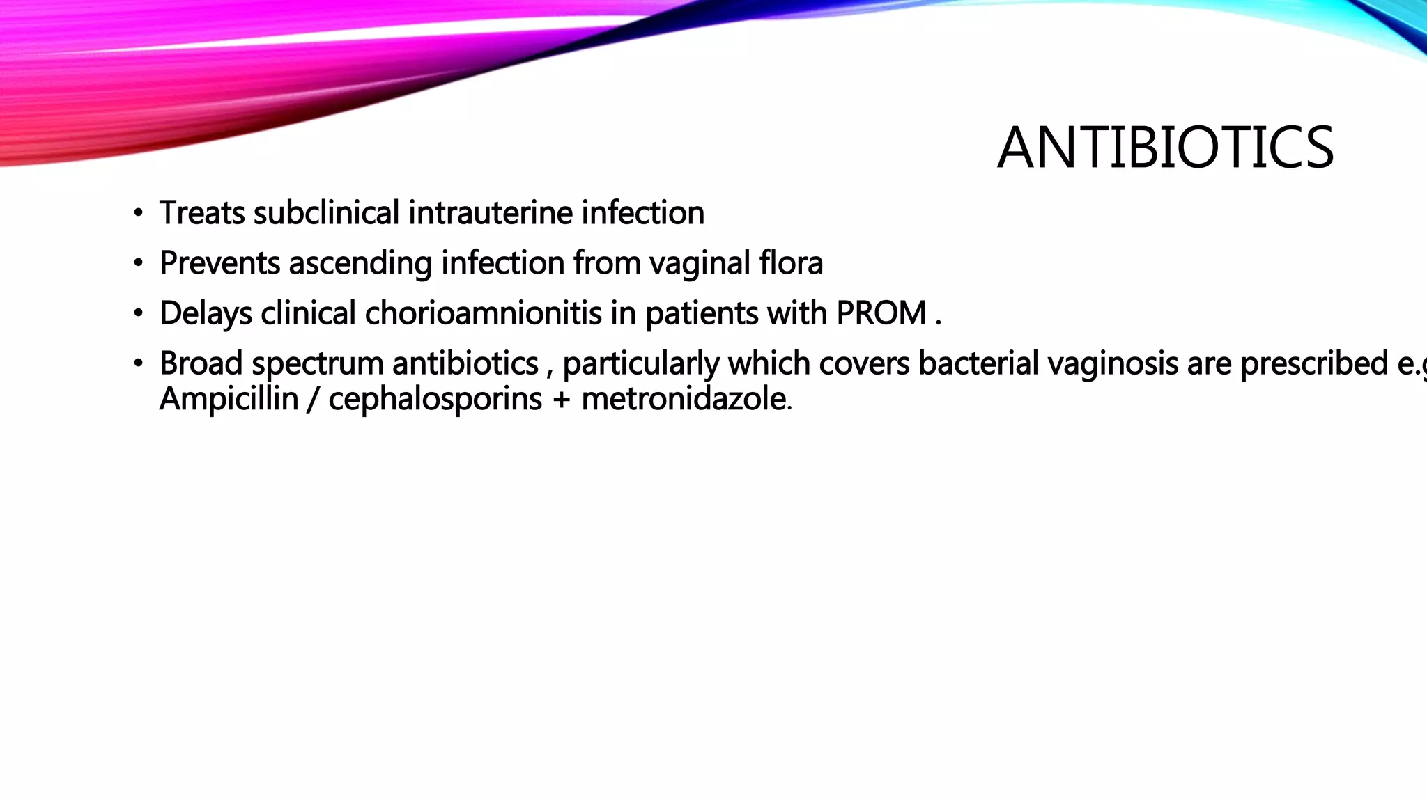 ANTIBIOTICS
• Treats subclinical intrauterine infection
• Prevents ascending infection from vaginal flora
• Delays clinical chorioamnionitis in patients with PROM .
• Broad spectrum antibiotics , particularly which covers bacterial vaginosis are prescribed e.g
Ampicillin / cephalosporins + metronidazole.
 