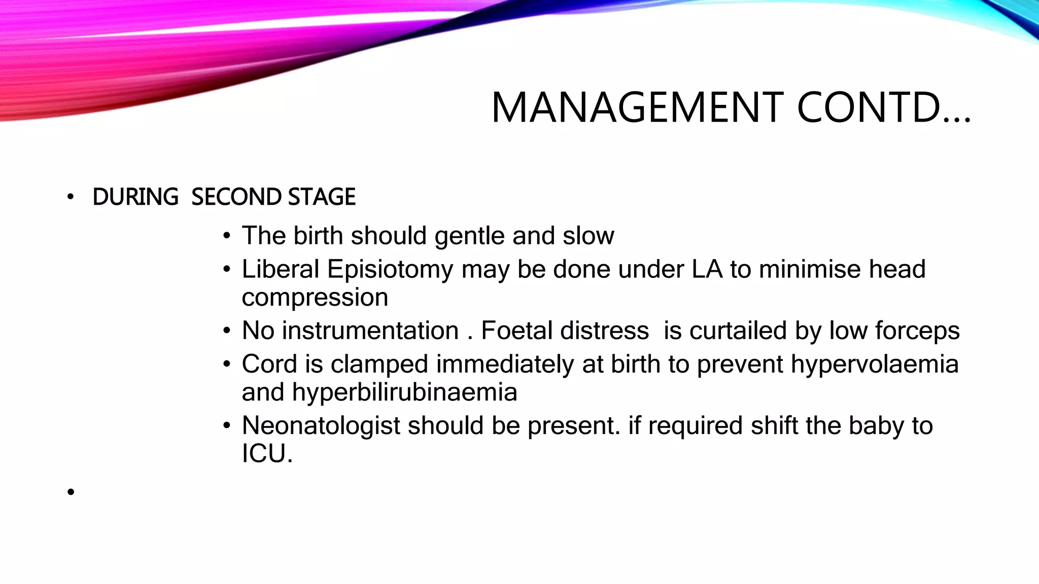 MANAGEMENT CONTD…
• DURING SECOND STAGE
• The birth should gentle and slow
• Liberal Episiotomy may be done under LA to minimise head
compression
• No instrumentation . Foetal distress is curtailed by low forceps
• Cord is clamped immediately at birth to prevent hypervolaemia
and hyperbilirubinaemia
• Neonatologist should be present. if required shift the baby to
ICU.
•
 