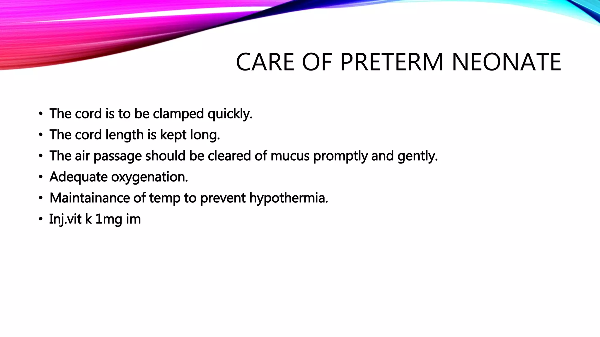 CARE OF PRETERM NEONATE
• The cord is to be clamped quickly.
• The cord length is kept long.
• The air passage should be cleared of mucus promptly and gently.
• Adequate oxygenation.
• Maintainance of temp to prevent hypothermia.
• Inj.vit k 1mg im
 