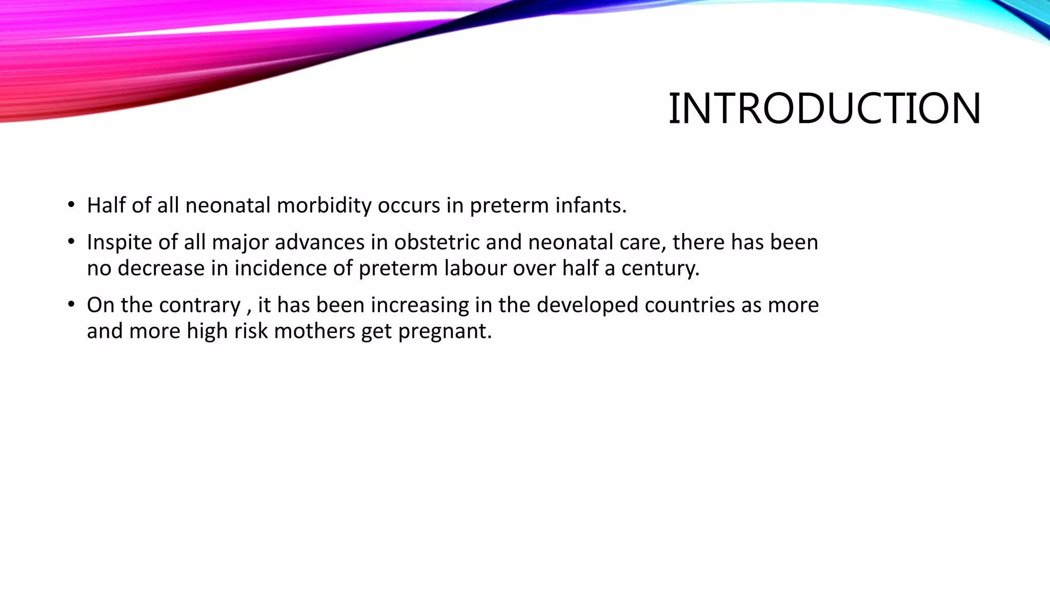 INTRODUCTION
• Half of all neonatal morbidity occurs in preterm infants.
• Inspite of all major advances in obstetric and neonatal care, there has been
no decrease in incidence of preterm labour over half a century.
• On the contrary , it has been increasing in the developed countries as more
and more high risk mothers get pregnant.
 