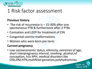 1 Risk factor assessment
Previous history
• The risk of recurrence is – 15-30% after one
spontaneous PTB & furthermore after 2 PTBs
• Conization and LEEP for treatment of CIN
• Congenital uterine malformations
• Women who were born pre-term
Current pregnancy
• Low socioeconomic status, ethnicity, extremes of age,
short interpregnancy interval, smoking ,alcohol,ivf
conception, h/o APH, medical disorders like
CKD,DM,HTN,multifetal gestation,polyhydramnios
10
 