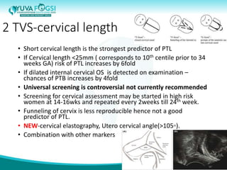 2 TVS-cervical length
• Short cervical length is the strongest predictor of PTL
• If Cervical length <25mm ( corresponds to 10th centile prior to 34
weeks GA) risk of PTL increases by 6fold
• If dilated internal cervical OS is detected on examination –
chances of PTB increases by 4fold
• Universal screening is controversial not currently recommended
• Screening for cervical assessment may be started in high risk
women at 14-16wks and repeated every 2weeks till 24th week.
• Funneling of cervix is less reproducible hence not a good
predictor of PTL.
• NEW-cervical elastography, Utero cervical angle(>105◦).
• Combination with other markers
11
 