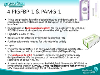 4 PIGFBP-1 & PAMG-1
• These are proteins found in decidual tissues and detectable in
cervicovaginal secretions in case of disruption of choriodecidual
interface
• Commercial kit (Actim partus test kit) for the qualitative detection of
PIGFBP-1 in cervical secretions above the >10ng/ml is available.
• High NPV similar to FFN.
• Results are not affected by seminal fluid unlike FFN
• Further evidence is needed for this test to be widely
accepted
• The presence of PAMG-1 in cervicovaginal secretions indicates that PTD
is likely to occur within a week(80%sensitivity,95%specificity)
• The partosure test kit comprises immunochromatographic assay
designed to identify the presence of human PAMG-1 in cervical
secretions of above 4ng/ml.
• A recent metaanalysis compared PAMG-1,fetal fibronectin,PIGFBP-1 in
symptomatic women & PAMG-1 was reported to have high PPV while
NPV remained similarly high for all 3 biomarkers
13
 