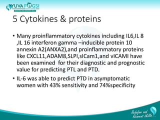 5 Cytokines & proteins
• Many proinflammatory cytokines including IL6,IL 8
,IL 16 interferon gamma –inducible protein 10
annexin A2(ANXA2),and proinflammatory proteins
like CXCL11,ADAM8,SLPI,sICam1,and vICAMI have
been examined for their diagnostic and prognostic
value for predicting PTL and PTD.
• IL-6 was able to predict PTD in asymptomatic
women with 43% sensitivity and 74%specificity
14
 