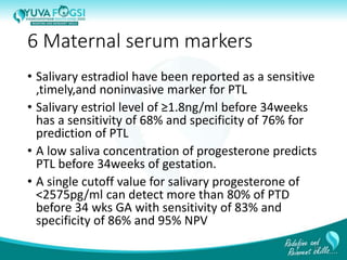 6 Maternal serum markers
• Salivary estradiol have been reported as a sensitive
,timely,and noninvasive marker for PTL
• Salivary estriol level of ≥1.8ng/ml before 34weeks
has a sensitivity of 68% and specificity of 76% for
prediction of PTL
• A low saliva concentration of progesterone predicts
PTL before 34weeks of gestation.
• A single cutoff value for salivary progesterone of
<2575pg/ml can detect more than 80% of PTD
before 34 wks GA with sensitivity of 83% and
specificity of 86% and 95% NPV
15
 