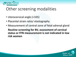 Other screening modalities
• Uterocervical angle (>105)
• Placental strain ratio/ elastography
• Measurement of central zone of fetal adrenal gland
Routine screening for BV, assessment of cervical
status or FFN measurement is not indicated in low
risk women
17
 