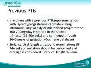 Previous PTB
• In women with a previous PTB,supplementation
with Hydroxyprogesterone caproate 250mg
intramuscularly weekly or micronised progesterone
100-200mg/day is started in the second
trimester(16-20weeks) and continued through
36+6weeks of gestation.(Cochrane database)
• Serial cervical length ultrasound examinations till
24weeks of gestation should be performed and
cerclage is considered if cervical length ≤25mm.
23
 