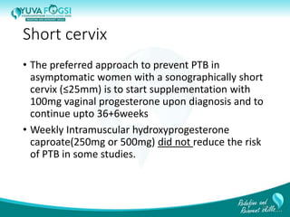 Short cervix
• The preferred approach to prevent PTB in
asymptomatic women with a sonographically short
cervix (≤25mm) is to start supplementation with
100mg vaginal progesterone upon diagnosis and to
continue upto 36+6weeks
• Weekly Intramuscular hydroxyprogesterone
caproate(250mg or 500mg) did not reduce the risk
of PTB in some studies.
24
 