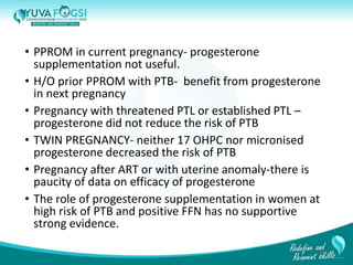 • PPROM in current pregnancy- progesterone
supplementation not useful.
• H/O prior PPROM with PTB- benefit from progesterone
in next pregnancy
• Pregnancy with threatened PTL or established PTL –
progesterone did not reduce the risk of PTB
• TWIN PREGNANCY- neither 17 OHPC nor micronised
progesterone decreased the risk of PTB
• Pregnancy after ART or with uterine anomaly-there is
paucity of data on efficacy of progesterone
• The role of progesterone supplementation in women at
high risk of PTB and positive FFN has no supportive
strong evidence.
25
 