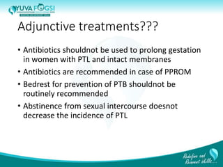 Adjunctive treatments???
• Antibiotics shouldnot be used to prolong gestation
in women with PTL and intact membranes
• Antibiotics are recommended in case of PPROM
• Bedrest for prevention of PTB shouldnot be
routinely recommended
• Abstinence from sexual intercourse doesnot
decrease the incidence of PTL
31
 