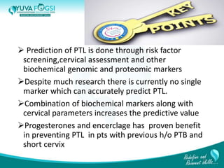  Prediction of PTL is done through risk factor
screening,cervical assessment and other
biochemical genomic and proteomic markers
Despite much research there is currently no single
marker which can accurately predict PTL.
Combination of biochemical markers along with
cervical parameters increases the predictive value
Progesterones and encerclage has proven benefit
in preventing PTL in pts with previous h/o PTB and
short cervix
32
 