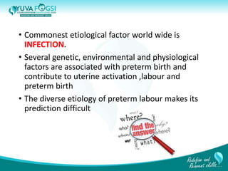 • Commonest etiological factor world wide is
INFECTION.
• Several genetic, environmental and physiological
factors are associated with preterm birth and
contribute to uterine activation ,labour and
preterm birth
• The diverse etiology of preterm labour makes its
prediction difficult
5
 