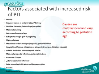 Factors associated with increased risk
of PTL
• PPROM
• Previous history of preterm labour/delivery
• Decidual thrombus/hemorrhage(abruption)
• Maternal smoking
• Extremes of maternal age
• Suboptimal weight gain in pregnancy
• Maternal stress
• Mechanical factors-multiple pregnancy, polyhydramnios
• Cervical insufficiency- idiopathic or iatrogenic(trauma or dilatation induced)
• Uterine distortion( fibroids,septate uterus)
• Maternal urogenital infections,systemic infections
• Harmonal changes
• , uteroplacental insufficiency
• Fetal anomalies,IUGR,abnormal lie presentation
• Genetic
• Environmental factors
Causes are
multifactorial and vary
according to gestation
age
6
 