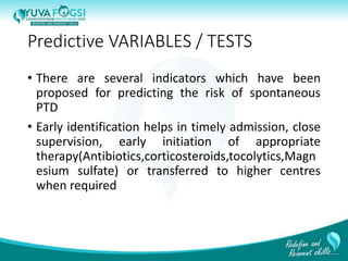 Predictive VARIABLES / TESTS
• There are several indicators which have been
proposed for predicting the risk of spontaneous
PTD
• Early identification helps in timely admission, close
supervision, early initiation of appropriate
therapy(Antibiotics,corticosteroids,tocolytics,Magn
esium sulfate) or transferred to higher centres
when required
8
 