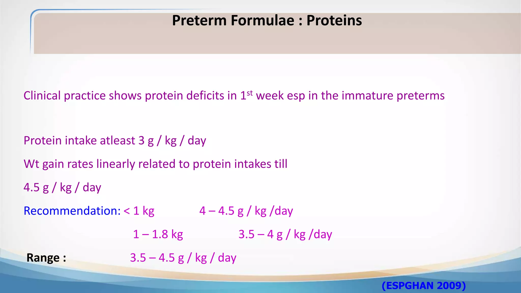 Clinical practice shows protein deficits in 1st week esp in the immature preterms
(ESPGHAN 2009)
Preterm Formulae : Proteins
Protein intake atleast 3 g / kg / day
Wt gain rates linearly related to protein intakes till
4.5 g / kg / day
Recommendation: < 1 kg 4 – 4.5 g / kg /day
1 – 1.8 kg 3.5 – 4 g / kg /day
Range : 3.5 – 4.5 g / kg / day
 