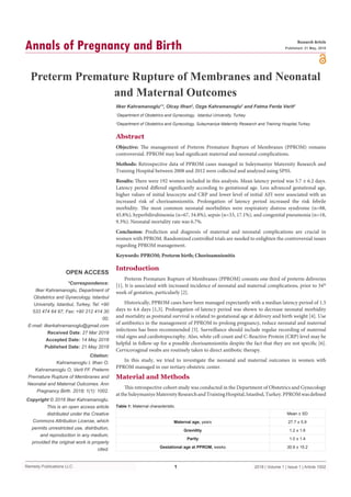 Remedy Publications LLC.
Annals of Pregnancy and Birth
2018 | Volume 1 | Issue 1 | Article 10021
Preterm Premature Rupture of Membranes and Neonatal
and Maternal Outcomes
OPEN ACCESS
*Correspondence:
Ilker Kahramanoglu, Department of
Obstetrics and Gynecology, Istanbul
University, Istanbul, Turkey, Tel: +90
533 474 64 97; Fax: +90 212 414 30
00;
E-mail: ilkerkahramanoglu@gmail.com
Received Date: 27 Mar 2018
Accepted Date: 14 May 2018
Published Date: 21 May 2018
Citation:
Kahramanoglu I, Ilhan O,
Kahramanoglu O, Verit FF. Preterm
Premature Rupture of Membranes and
Neonatal and Maternal Outcomes. Ann
Pregnancy Birth. 2018; 1(1): 1002.
Copyright © 2018 Ilker Kahramanoglu.
This is an open access article
distributed under the Creative
Commons Attribution License, which
permits unrestricted use, distribution,
and reproduction in any medium,
provided the original work is properly
cited.
Research Article
Published: 21 May, 2018
Abstract
Objective: The management of Preterm Premature Rupture of Membranes (PPROM) remains
controversial. PPROM may lead significant maternal and neonatal complications.
Methods: Retrospective data of PPROM cases managed in Suleymaniye Maternity Research and
Training Hospital between 2008 and 2012 were collected and analyzed using SPSS.
Results: There were 192 women included in this analysis. Mean latency period was 5.7 ± 6.2 days.
Latency period differed significantly according to gestational age. Less advanced gestational age,
higher values of initial leucocyte and CRP and lower level of initial AFI were associated with an
increased risk of chorioamnionitis. Prolongation of latency period increased the risk febrile
morbidity. The most common neonatal morbidities were respiratory distress syndrome (n=88,
45.8%), hyperbilirubinemia (n=67, 34.8%), sepsis (n=33, 17.1%), and congenital pneumonia (n=18,
9.3%). Neonatal mortality rate was 6.7%.
Conclusion: Prediction and diagnosis of maternal and neonatal complications are crucial in
women with PPROM. Randomized controlled trials are needed to enlighten the controversial issues
regarding PPROM management.
Keywords: PPROM; Preterm birth; Chorioamnionitis
Introduction
Preterm Premature Rupture of Membranes (PPROM) consists one third of preterm deliveries
[1]. It is associated with increased incidence of neonatal and maternal complications, prior to 34th
week of gestation, particularly [2].
Historically, PPROM cases have been managed expectantly with a median latency period of 1.5
days to 4.6 days [1,3]. Prolongation of latency period was shown to decrease neonatal morbidity
and mortality as postnatal survival is related to gestational age at delivery and birth weight [4]. Use
of antibiotics in the management of PPROM to prolong pregnancy, reduce neonatal and maternal
infections has been recommended [5]. Surveillance should include regular recording of maternal
vital signs and cardiotopocraphy. Also, white cell count and C-Reactive Protein (CRP) level may be
helpful in follow-up for a possible chorioamnionitis despite the fact that they are not specific [6].
Cervicovaginal swabs are routinely taken to direct antibotic therapy.
In this study, we tried to investigate the neonatal and maternal outcomes in women with
PPROM managed in our tertiary obstetric center.
Material and Methods
This retrospective cohort study was conducted in the Department of Obstetrics and Gynecology
attheSuleymaniyeMaternityResearchandTrainingHospital,Istanbul,Turkey.PPROMwasdefined
Ilker Kahramanoglu1
*, Olcay Ilhan2
, Ozge Kahramanoglu2
and Fatma Ferda Verit2
1
Department of Obstetrics and Gynecology, Istanbul University, Turkey
2
Department of Obstetrics and Gynecology, Suleymaniye Maternity Research and Training Hospital,Turkey
  Mean ± SD
Maternal age, years 27.7 ± 5.9
Gravidity 1.2 ± 1.6
Parity 1.0 ± 1.4
Gestational age at PPROM, weeks 30.9 ± 15.2
Table 1: Maternal characteristic.
 