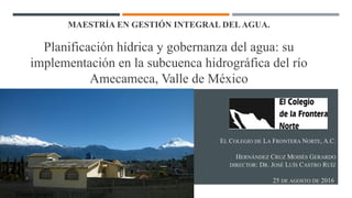 EL COLEGIO DE LA FRONTERA NORTE, A.C.
HERNÁNDEZ CRUZ MOISÉS GERARDO
DIRECTOR: DR. JOSÉ LUÍS CASTRO RUÍZ
25 DE AGOSTO DE 2016.
MAESTRÍA EN GESTIÓN INTEGRAL DELAGUA.
Planificación hídrica y gobernanza del agua: su
implementación en la subcuenca hidrográfica del río
Amecameca, Valle de México
Fuente propia.
 