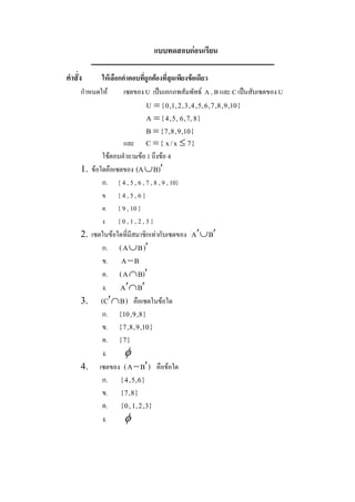 แบบทดสอบกอนเรียน 

คําสั่ง      ใหเลือกคําตอบทีถูกตองที่สดเพียงขอเดียว 
                             ่          ุ
      กําหนดให       เซตของ U  เปนเอกภพสัมพัทธ  A , B และ C เปนสับเซตของ U 
                          U = { 0 , 1 , 2 , 3 , 4 , 5 , 6 , 7 , 8 , 9 , 10 } 
                          A = { 4 , 5 , 6 , 7, 8 } 
                          B = { 7 , 8 , 9 , 10 } 
                     และ  C  = {  x / x  £ 7 } 
              ใชตอบคําถามขอ 1 ถึงขอ 4 
      1.  ขอใดคือเซตของ  (A È B ) ¢
              ก.  { 4 , 5 , 6 , 7 , 8 , 9 , 10} 
              ข.  { 4 , 5 , 6 } 
              ค.  { 9 , 10 } 
              ง.  { 0 , 1 , 2 , 3 } 
      2.  เซตในขอใดที่มีสมาชิกเทากับเซตของ  A ¢ È B ¢
              ก.  ( A È B ) ¢
              ข.  A - B 
              ค.  ( A Ç B ) ¢
              ง.  A ¢  B ¢
                       Ç
      3.  ( C ¢ Ç B )  คือเซตในขอใด 
              ก.  { 10 , 9 , 8 } 
              ข.  { 7 , 8 , 9 , 10 } 
              ค.  { 7 } 
              ง.     f 
      4.  เซตของ  ( A - B ¢ )  คือขอใด 
              ก.  { 4 , 5 , 6 } 
              ข.  { 7 , 8 } 
              ค.  { 0 , 1 , 2 , 3 } 
              ง.     f
 