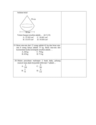 belahan bola!
39 cm
30 cm
19. Berat rata-rata dari 12 orang adalah 65 kg dan berat rata-
rata 8 orang lainya adalah 75 kg. Berat rata-rata dari
keseluruhan kedua kelompok tersebut adalah... .
A. 68 kg C. 70 kg
B. 69 kg D. 71 kg
20. Dalam percobaan melempar 2 buah dadu, peluang
muncul mata dadu berjumlah lebih dari 7 adalah ...
A.
18
1
C.
36
5
B.
9
1
D.
12
5
Volum bangun tersebut adalah.... (π=3,14)
A. 15.543 cm³ C. 18.681 cm³
B. 15.675 cm³ D. 18.836 cm³
 