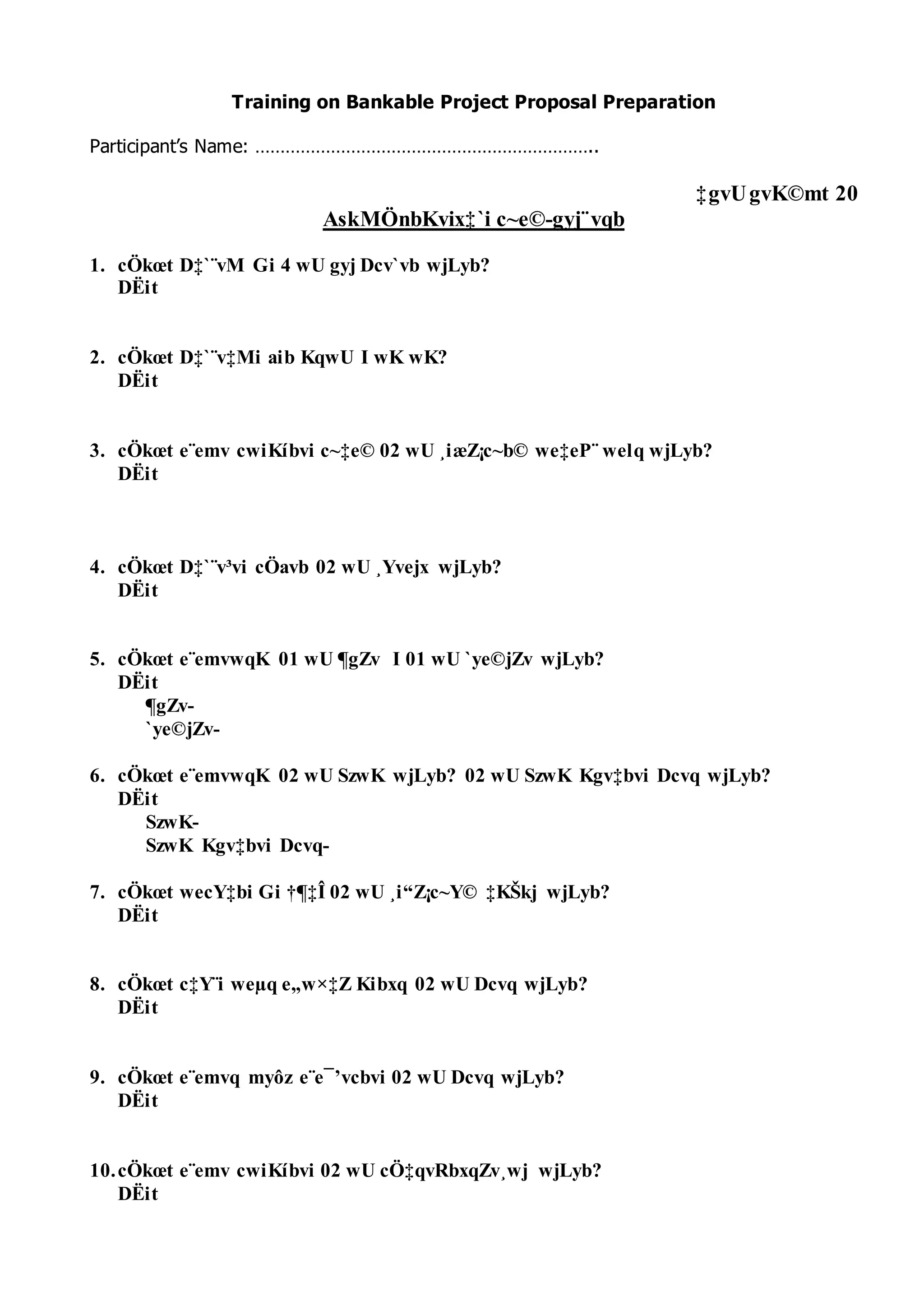 Training on Bankable Project Proposal Preparation
Participant’s Name: …………………………………………………………..
‡gvUgvK©mt 20
AskMÖnbKvix‡`i c~e©-gyj¨vqb
1. cÖkœt D‡`¨vM Gi 4 wU gyj Dcv`vb wjLyb?
DËit
2. cÖkœt D‡`¨v‡Mi aib KqwU I wK wK?
DËit
3. cÖkœt e¨emv cwiKíbvi c~‡e© 02 wU ¸iæZ¡c~b© we‡eP¨ welq wjLyb?
DËit
4. cÖkœt D‡`¨v³vi cÖavb 02 wU ¸Yvejx wjLyb?
DËit
5. cÖkœt e¨emvwqK 01 wU ¶gZv I 01 wU `ye©jZv wjLyb?
DËit
¶gZv-
`ye©jZv-
6. cÖkœt e¨emvwqK 02 wU SzwK wjLyb? 02 wU SzwK Kgv‡bvi Dcvq wjLyb?
DËit
SzwK-
SzwK Kgv‡bvi Dcvq-
7. cÖkœt wecY‡bi Gi †¶‡Î 02 wU ¸i“Z¡c~Y© ‡KŠkj wjLyb?
DËit
8. cÖkœt c‡Y¨i weµq e„wׇZ Kibxq 02 wU Dcvq wjLyb?
DËit
9. cÖkœt e¨emvq myôz e¨e¯’vcbvi 02 wU Dcvq wjLyb?
DËit
10.cÖkœt e¨emv cwiKíbvi 02 wU cÖ‡qvRbxqZv¸wj wjLyb?
DËit