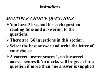 Instructions
MULTIPLE-CHOICE QUESTIONS
You have 30 second for each question
reading time and answering to the
questions.
There are [36] questions in this section.
Select the best answer and write the letter of
your choice
A correct answer scores 1, an incorrect
answer scores 0.No marks will be given for a
question if more than one answer is supplied
 