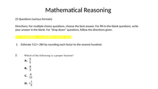 Mathematical Reasoning
25 Questions (various formats)
Directions: For multiple-choice questions, choose the best answer. For fill-in-the-blank questions, write
your answer in the blank. For “drop down” questions, follow the directions given.
For 1-4 questions , no calculator may be used.
1. Estimate 513 × 284 by rounding each factor to the nearest hundred.
2.
 