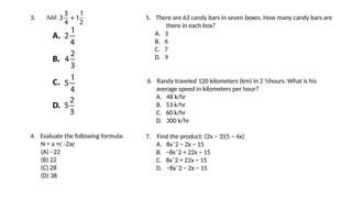 3.
4. Evaluate the following formula:
N = a +c -2ac , if a =5 and c =3
(A) –22
(B) 22
(C) 28
(D) 38
5. There are 63 candy bars in seven boxes. How many candy bars are
there in each box?
A. 3
B. 6
C. 7
D. 9
6. Randy traveled 120 kilometers (km) in 2 ½hours. What is his
average speed in kilometers per hour?
A. 48 k/hr
B. 53 k/hr
C. 60 k/hr
D. 300 k/hr
7. Find the product: (2x − 3)(5 − 4x)
A. 8xˆ2 − 2x − 15
B. −8xˆ2 + 22x − 15
C. 8xˆ2 + 22x − 15
D. −8xˆ2 − 2x − 15
 