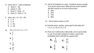8. Factor 32xˆ5 − 162x completely.
A. 16x(xˆ4 − 10)
B. 2x(16xˆ4 − 81)
C. 2x(4xˆ2 + 9)(2x − 3)
D. 2x(4xˆ2 + 9)(4xˆ2 − 9)
9. Solve: 2(x + 4) < 5(x − 20)
A. x < 6
B. x > 6
C. x < 36
D. x > 36
10.
11. Out of 25 students in a class, 5 students receive a grade
of A on the science test. What percent of the students
did NOT receive an A on the science test?
A. 20%
B. 25%
C. 75%
D. 80%
12. 16% of what number is 192?
13. Find the mean, median, and mode for this data set?
1, 6, 5, 11, 10, 14, 21, 5, 8
14. There are 5 white balls, 6 blue balls, and 11 green balls
in a jar. If one ball is picked at random, what is the
probability that it will NOT be a green ball?
 