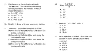 15. The diameter of the sun is approximately
140,000,000,000 cm. Which of the following
correctly represents the diameter of the sun
in scientific notation?
A. 1.4 × 10ˆ−12 cm
B. 1.4 × 10ˆ12 cm
C. 1.4 × 10ˆ−11 cm
D. 1.4 × 10ˆ11 cm
16. Simplify 5ˆ−2 and write your answer as a fraction.
17. Where on a graph would the point (-4,-4) be?
(A) four units to the right and four units below the
corresponding axis
(B) four units to the left and four units below the
corresponding axis
(C) four units to the left and four units above the
corresponding axis
(D) four units to the right and four units above the
corresponding axis
18.
19. Evaluate: 7 − 3 + 14 ÷ 7 × 12 ÷ 3
A. 0.64
B. 3.94
C. 10.29
D. 12.00
20. Sarah buys three t-shirts on sale. Each t- shirt
costs $9.98. What is the total cost of the
purchase?
A. $3.33
B. $12.98
C. $19.96
D. $29.94
 