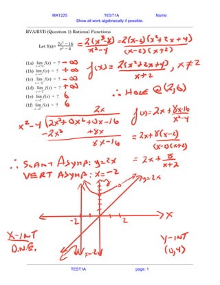 MAT225 TEST1A Name:
Show all work algebraically if possible.
RVA/RVB (Question 1) Rational Functions 
 
Let f(x)=
x − 4
2
2x − 16
3
 
 
(1a) (x) ?
lim
x→−∞
f =  
(1b) (x) ?
lim
x→∞
f =  
(1c) (x) ?
lim
x→−2−
f =  
(1d) (x) ?
lim
x→−2+
f =  
(1e) (x) ?
lim
x→2−
f =  
(1f) (x) ?
lim
x→2+
f =    
TEST1A page: 1
 