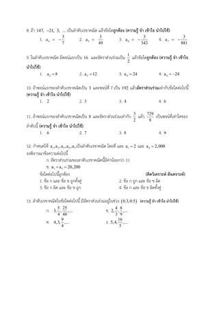 8. ถ้า 147, 21, 3, ... เป็นลาดับเรขาคณิต แล้วข้อใดถูกต้อง (ความรู้ จา เข้าใจ นาไปใช้)
1. 4a 
3
7
 2. 5a 
3
49
3. 6a 
3
343
 4. 7a 
3
881

9. ในลาดับเรขาคณิต มีพจน์แรกเป็น 16 และอัตราส่วนร่วมเป็น 1
2
แล้วข้อใดถูกต้อง (ความรู้ จา เข้าใจ
นาไปใช้)
1. 2a 8 2. 2a 12 3. 4a 24 4. 4a 24 
10. ถ้าพจน์แรกของลาดับเรขาคณิตเป็น 3 และพจน์ที่ 7 เป็น 192 แล้วอัตราส่วนร่วมเท่ากับข้อใดต่อไปนี้
(ความรู้ จา เข้าใจ นาไปใช้)
1. 2 2. 3 3. 4 4. 6
11. ถ้าพจน์แรกของลาดับเรขาคณิตเป็น 8 และอัตราส่วนร่วมเท่ากับ 3
2
แล้ว 729
8
เป็นพจน์ที่เท่าใดของ
ลาดับนี้ (ความรู้ จา เข้าใจ นาไปใช้)
1. 6 2. 7 3. 8 4. 9
12. กาหนดให้ 1 2 3 4 5a ,a ,a ,a ,a เป็นลาดับเรขาคณิต โดยที่ และ 1a 2 และ 4a 2,000
จงพิจารณาข้อความต่อไปนี้
ก. อัตราส่วนร่วมของลาดับเรขาคณิตนี้มีค่าน้อยกว่า 11
ข. 3 5a a 20,200 
ข้อใดต่อไปนี้ถูกต้อง (คิดวิเคราะห์ สังเคราะห์)
1. ข้อ ก และ ข้อ ข ถูกทั้งคู่ 2. ข้อ ก ถูก และ ข้อ ข ผิด
3. ข้อ ก ผิด และ ข้อ ข ถูก 4. ข้อ ก และ ข้อ ข ผิดทั้งคู่
13. ลาดับเรขาคณิตในข้อใดต่อไปนี้ มีอัตราส่วนร่วมอยู่ในช่วง  0.3,0.5 (ความรู้ จา เข้าใจ นาไปใช้)
ก. 5 25
3, , ,...
4 48
ข. 4 8
2, , ,...
3 9
ค. 9
4,3, ,...
4
ง. 16
5,4, ,...
5
 