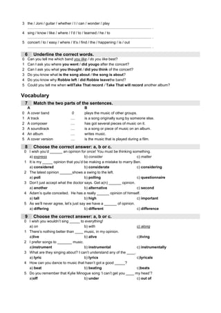 3 the / Joni / guitar / whether / I / can / wonder / play
  ........................................................................................................................ .
4 sing / know / like / where / I’d / to / learned / he / to
  ........................................................................................................................ .
5 concert / to / easy / where / It’s / find / the / happening / is / out
  ........................................................................................................................ .

    6      Underline the correct words.
0       Can you tell me which band you like / do you like best?
1       Can I ask you where you went / did yougo after the concert?
2       Can I ask you what you thought / did you think of the concert?
3       Do you know what is the song about / the song is about?
4       Do you know why Robbie left / did Robbie leavethe band?
5       Could you tell me when willTake That record / Take That will record another album?

Vocabulary
    7      Match the two parts of the sentences.
    A                                                     B
0   A cover band                              0           plays the music of other groups.
1   A track                                  ....         is a song originally sung by someone else.
2   A composer                               ....         has got several pieces of music on it.
3   A soundtrack                             ....         is a song or piece of music on an album.
4   An album                                 ....         writes music.
5   A cover version                          ....         is the music that is played during a film.

    8      Choose the correct answer: a, b or c.
 0 I wish you’d ______ an opinion for once! You must be thinking something.
   a) express                         b) consider                    c) matter
 1 It is my _____ opinion that you’d be making a mistake to marry Ben.
   a) considered                      b) considerate                 c) considering
 2 The latest opinion ______shows a swing to the left.
   a) poll                            b) polling                     c) questionnaire
 3 Don’t just accept what the doctor says. Get a(n) ______ opinion.
   a) another                         b) alternative                 c) second
 4 Adam’s quite conceited. He has a really ______ opinion of himself.
   a) tall                            b) high                        c) important
 5 As we’ll never agree, let’s just say we have a ______ of opinion.
   a) differing                       b) different                   c) difference

    9      Choose the correct answer: a, b or c.
 0 I wish you wouldn’t sing _____ to everything!
   a) on                            b) with                         c) along
 1 There’s nothing better than ____ music, in my opinion.
   a)live                           b) alive                        c)living
 2 I prefer songs to _______ music.
   a)instrument                     b) instrumental                 c) instrumentally
 3 What are they singing about? I can’t understand any of the ____.
   a) lyric                         b) lyrics                       c)lyricals
 4 How can you dance to music that hasn’t got a good _____?
   a) beat                          b) beating                      c)beats
 5 Do you remember that Kylie Minogue song ‘I can’t get you ____ my head’?
   a)off                            b) under                        c) out of
 