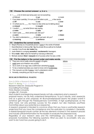 10     Choose the correct answer: a, b or c.
 0 I ____ a lot of what was being said, but not everything.
   a) listened                         b) got                            c) made
 1 If you listen carefully, I’m sure you’ll be able to pick ____ a few words.
   a) off                              b) out                            c) over
 2 I’m afraid you’ve ____ me. I have no idea what you’re talking about.
   a) missed                           b) caught                         c) lost
 3 I couldn’t ____ out what Simon was saying.
   a) make                             b) take                           c) get
 4 I didn’t quite ____ what James said. Did you?
   a) catch                            b) take                           c) listen
 5 You didn’t understand a ____ of what I just said, did you?
   a) meaning                          b) sentence                       c) word

 11     Underline the correct words.
0   Wayne Rooney is a household person / name in the world of football.
1   David Beckham is famous for / by his private life as well as his football.
2   I wonder if you’ll ever do/ makeit big.
3   Justin Bieber is a singing sensation / excitementfor teenagers.
4   Nina made / dida name for herself by marrying a billionaire.
5   Michael Jackson liked / enjoyeda lot of success when he was a child.

 12     Put the letters in the correct order and make words.
0     There are a lot of really colourful smodii in English.                     idioms
1     nalgS goes out of fashion very quickly.                                    ....................
2     ‘Go to work on an egg’ was a well-known advertising angols.                ....................
3     To be a medical secretary you need to know a lot of inroltomegy.           ....................
4     This manual is so full of granoj. I don’t understand a word.               ....................
5     Honestly, everything you say is such a chécli.                             ....................


RESEARCH PROPOSAL MAKING

How to Write a Research Proposal
Paul T. P. Wong, Ph.D., C.Psych.
Research Director, Graduate Program in
Counselling Psychology
Trinity Western University
Langley, BC, Canada
Most students and beginning researchersdo not fully understand what a research
proposal means, nor do they understand itsimportance. To put it bluntly, one's researchis
only as a good as one's proposal. An illconceivedproposal dooms the project evenif it
somehow gets through the ThesisSupervisory Committee. A high qualityproposal, on the
other hand, not only promises success for the project, but also impresses yourThesis
Committee about your potential as a researcher.
A research proposal is intended to convince others that you have a worthwhile research
projectand that you have the competence and the work-plan to complete it. Generally,
a researchproposal should contain all the key elements involved in the research process
and include sufficientinformation for the readers to evaluate the proposed study.
Regardless of your research area and the methodology you choose, all research
proposals mustaddress the following questions: What you plan to accomplish, why you
want to do it and how youare going to do it.
 