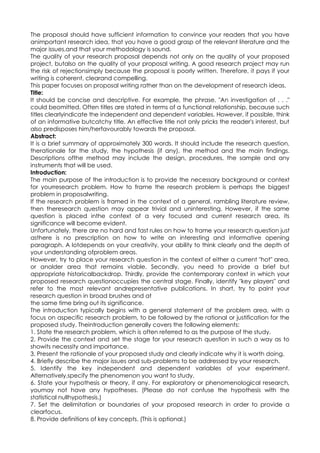 The proposal should have sufficient information to convince your readers that you have
animportant research idea, that you have a good grasp of the relevant literature and the
major issues,and that your methodology is sound.
The quality of your research proposal depends not only on the quality of your proposed
project, butalso on the quality of your proposal writing. A good research project may run
the risk of rejectionsimply because the proposal is poorly written. Therefore, it pays if your
writing is coherent, clearand compelling.
This paper focuses on proposal writing rather than on the development of research ideas.
Title:
It should be concise and descriptive. For example, the phrase, "An investigation of . . ."
could beomitted. Often titles are stated in terms of a functional relationship, because such
titles clearlyindicate the independent and dependent variables. However, if possible, think
of an informative butcatchy title. An effective title not only pricks the reader's interest, but
also predisposes him/herfavourably towards the proposal.
Abstract:
It is a brief summary of approximately 300 words. It should include the research question,
therationale for the study, the hypothesis (if any), the method and the main findings.
Descriptions ofthe method may include the design, procedures, the sample and any
instruments that will be used.
Introduction:
The main purpose of the introduction is to provide the necessary background or context
for yourresearch problem. How to frame the research problem is perhaps the biggest
problem in proposalwriting.
If the research problem is framed in the context of a general, rambling literature review,
then theresearch question may appear trivial and uninteresting. However, if the same
question is placed inthe context of a very focused and current research area, its
significance will become evident.
Unfortunately, there are no hard and fast rules on how to frame your research question just
asthere is no prescription on how to write an interesting and informative opening
paragraph. A lotdepends on your creativity, your ability to think clearly and the depth of
your understanding ofproblem areas.
However, try to place your research question in the context of either a current "hot" area,
or anolder area that remains viable. Secondly, you need to provide a brief but
appropriate historicalbackdrop. Thirdly, provide the contemporary context in which your
proposed research questionoccupies the central stage. Finally, identify "key players" and
refer to the most relevant andrepresentative publications. In short, try to paint your
research question in broad brushes and at
the same time bring out its significance.
The introduction typically begins with a general statement of the problem area, with a
focus on aspecific research problem, to be followed by the rational or justification for the
proposed study. Theintroduction generally covers the following elements:
1. State the research problem, which is often referred to as the purpose of the study.
2. Provide the context and set the stage for your research question in such a way as to
showits necessity and importance.
3. Present the rationale of your proposed study and clearly indicate why it is worth doing.
4. Briefly describe the major issues and sub-problems to be addressed by your research.
5. Identify the key independent and dependent variables of your experiment.
Alternatively,specify the phenomenon you want to study.
6. State your hypothesis or theory, if any. For exploratory or phenomenological research,
youmay not have any hypotheses. (Please do not confuse the hypothesis with the
statistical nullhypothesis.)
7. Set the delimitation or boundaries of your proposed research in order to provide a
clearfocus.
8. Provide definitions of key concepts. (This is optional.)
 