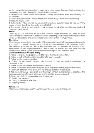 section for qualitative research is a topic for another paper.)For quantitative studies, the
method section typically consists of the following sections:
1. Design -Is it a questionnaire study or a laboratory experiment? What kind of design do
youchoose?
2. Subjects or participants - Who will take part in your study ? What kind of sampling
procedure do you use?
3. Instruments - What kind of measuring instruments or questionnaires do you use? Why
doyou choose them? Are they valid and reliable?
4. Procedure - How do you plan to carry out your study? What activities are involved?
Howlong does it take?
Results:
Obviously you do not have results at the proposal stage. However, you need to have
some ideaabout what kind of data you will be collecting, and what statistical procedures
will be used in orderto answer your research question or test you hypothesis.
Discussion:
It is important to convince your reader of the potential impact of your proposed research.
You needto communicate a sense of enthusiasm and confidence without exaggerating
the merits of yourproposal. That is why you also need to mention the limitations and
weaknesses of the proposedresearch, which may be justified by time and financial
constraints as well as by the earlydevelopmental stage of your research area.
Common Mistakes in Proposal Writing
1. Failure to provide the proper context to frame the research question.
2. Failure to delimit the boundary conditions for your research.
3. Failure to cite landmark studies.
4. Failure to accurately present the theoretical and empirical contributions by
otherresearchers.
5. Failure to stay focused on the research question.
6. Failure to develop a coherent and persuasive argument for the proposed research.
7. Too much detail on minor issues, but not enough detail on major issues.
8. Too much rambling -- going "all over the map" without a clear sense of direction. (The
bestproposals move forward with ease and grace like a seamless river.)
9. Too many citation lapses and incorrect references.
10. Too long or too short.
11. Failing to follow the APA style.
12. Sloppingwriting.

Reference :
http://www.meaning.ca/archives/archive/art_how_to_write_P_Wong.htm
 
